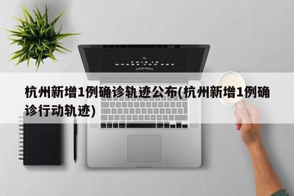 杭州新增1例确诊轨迹公布(杭州新增1例确诊行动轨迹)